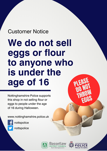 Customer Notice. We do not sell eggs or flour to anyone who is under the age of 16. Nottinghamshire Police supports this shop in not selling flour or eggs to people under the age of 16 during Halloween. www.nottinghamshire.police.uk Facebook & Twitter - NottsPolice